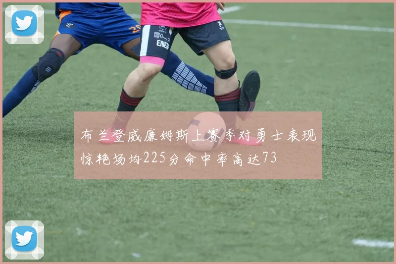 布兰登威廉姆斯上赛季对勇士表现惊艳场均225分命中率高达73